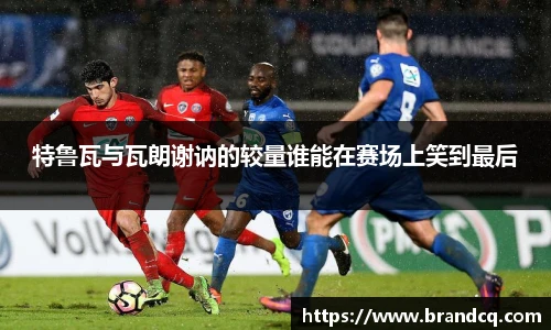 特鲁瓦与瓦朗谢讷的较量谁能在赛场上笑到最后